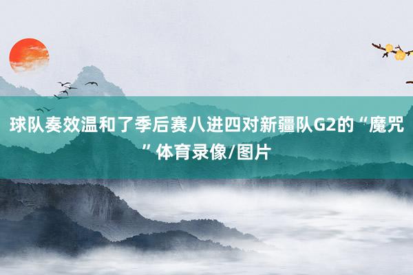 球队奏效温和了季后赛八进四对新疆队G2的“魔咒”体育录像/图片