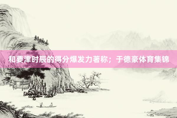 和要津时辰的得分爆发力著称；于德豪体育集锦