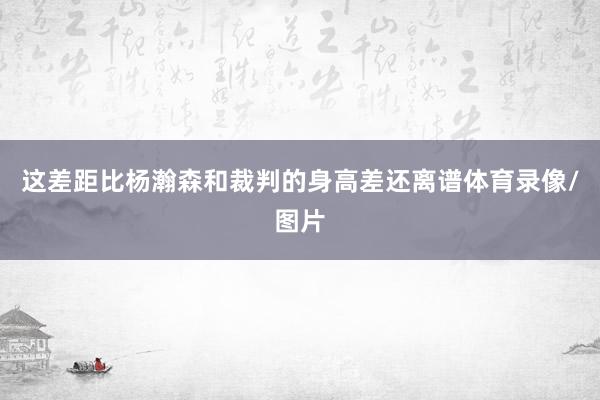 这差距比杨瀚森和裁判的身高差还离谱体育录像/图片