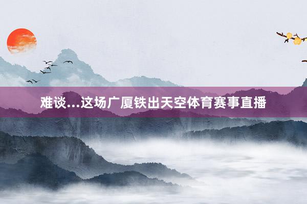 难谈...这场广厦铁出天空体育赛事直播