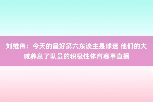 刘维伟：今天的最好第六东谈主是球迷 他们的大喊养息了队员的积极性体育赛事直播