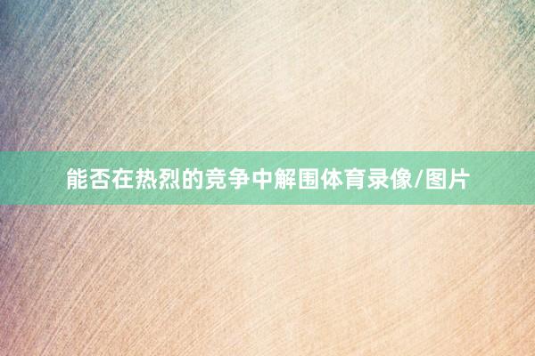 能否在热烈的竞争中解围体育录像/图片