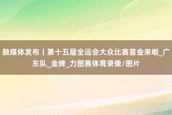 融媒体发布丨第十五届全运会大众比赛首金来啦_广东队_金牌_力图赛体育录像/图片