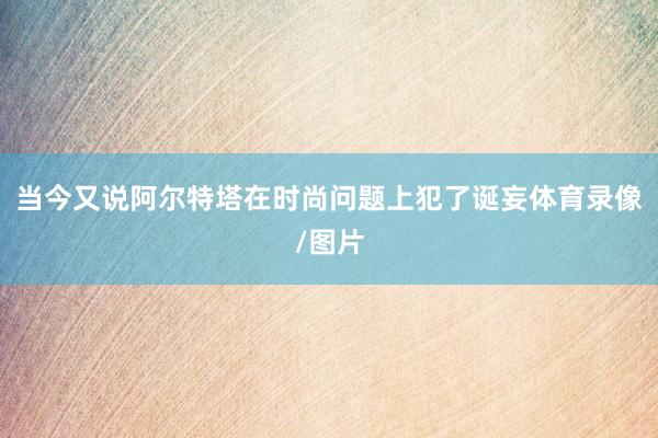 当今又说阿尔特塔在时尚问题上犯了诞妄体育录像/图片