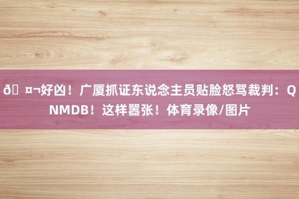 🤬好凶!广厦抓证东说念主员贴脸怒骂裁判:QNMDB!这样嚣张!体育录像/图片
