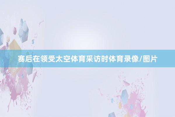 赛后在领受太空体育采访时体育录像/图片