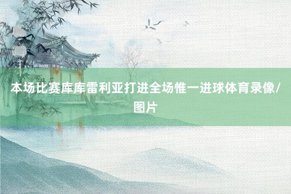 本场比赛库库雷利亚打进全场惟一进球体育录像/图片