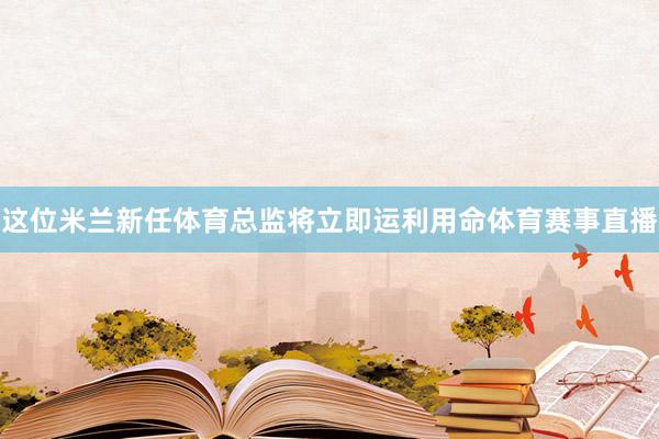 这位米兰新任体育总监将立即运利用命体育赛事直播
