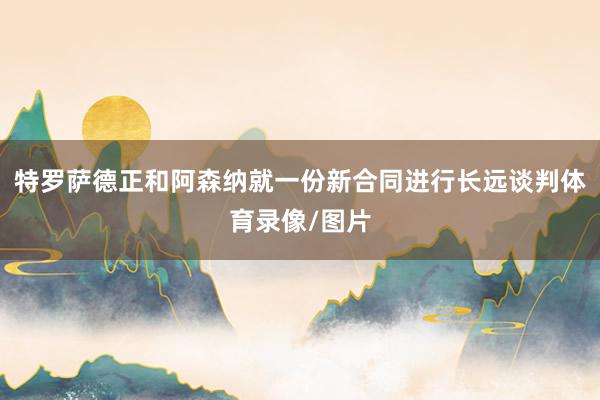特罗萨德正和阿森纳就一份新合同进行长远谈判体育录像/图片