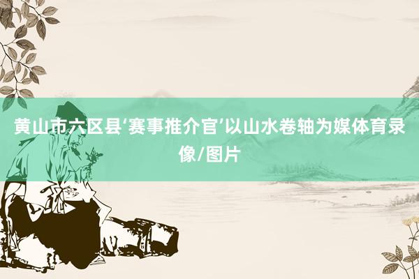 黄山市六区县‘赛事推介官’以山水卷轴为媒体育录像/图片