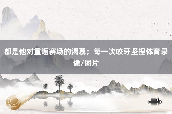 都是他对重返赛场的渴慕；每一次咬牙坚捏体育录像/图片