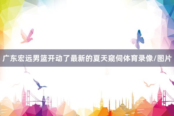广东宏远男篮开动了最新的夏天窥伺体育录像/图片