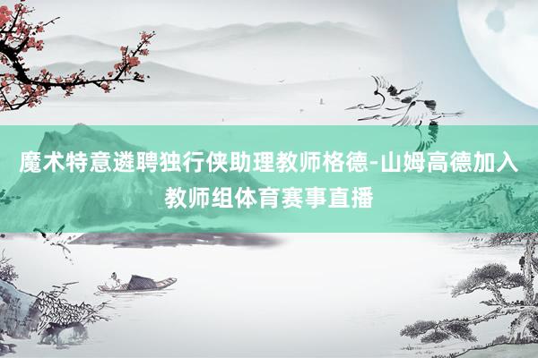 魔术特意遴聘独行侠助理教师格德-山姆高德加入教师组体育赛事直播