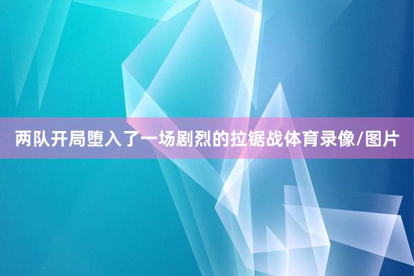两队开局堕入了一场剧烈的拉锯战体育录像/图片