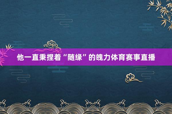 他一直秉捏着“随缘”的魄力体育赛事直播