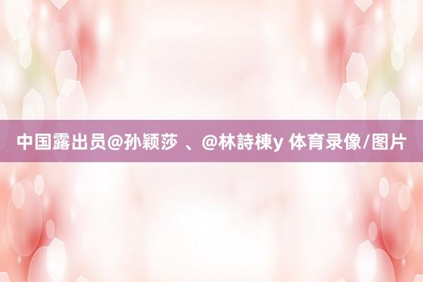 中国露出员@孙颖莎 、@林詩棟y 体育录像/图片