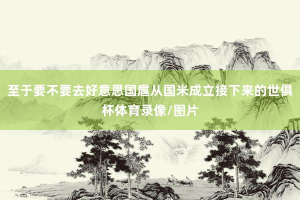 至于要不要去好意思国扈从国米成立接下来的世俱杯体育录像/图片