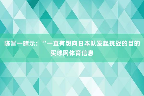 陈晋一暗示：“一直有想向日本队发起挑战的目的买球网体育信息