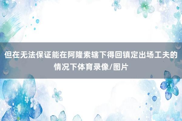 但在无法保证能在阿隆索辖下得回镇定出场工夫的情况下体育录像/