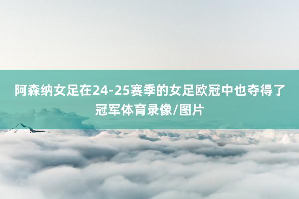 阿森纳女足在24-25赛季的女足欧冠中也夺得了冠军体育录像/