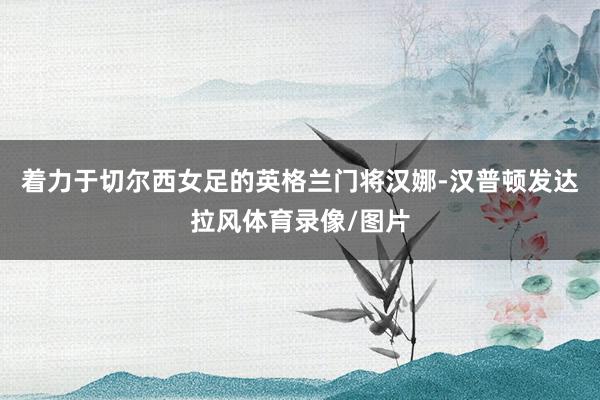 着力于切尔西女足的英格兰门将汉娜-汉普顿发达拉风体育录像/图