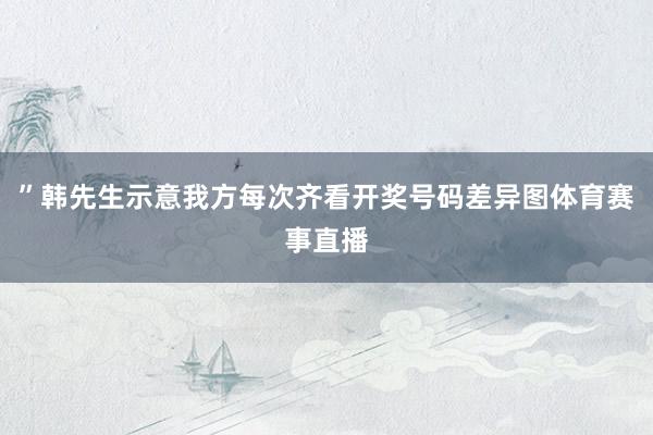 ”韩先生示意我方每次齐看开奖号码差异图体育赛事直播