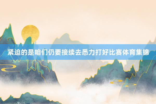 紧迫的是咱们仍要接续去悉力打好比赛体育集锦