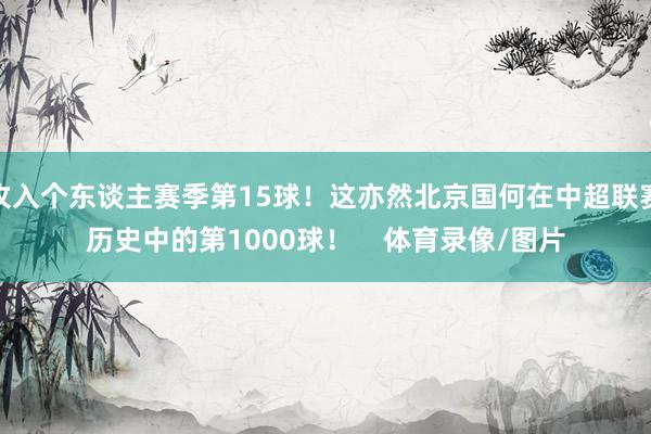 攻入个东谈主赛季第15球！这亦然北京国何在中超联赛历史中的第