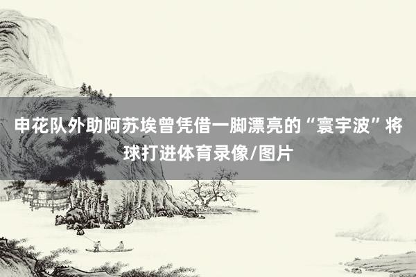 申花队外助阿苏埃曾凭借一脚漂亮的“寰宇波”将球打进体育录像/图片
