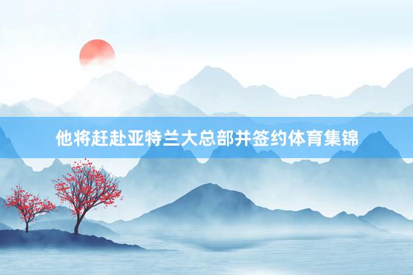 他将赶赴亚特兰大总部并签约体育集锦