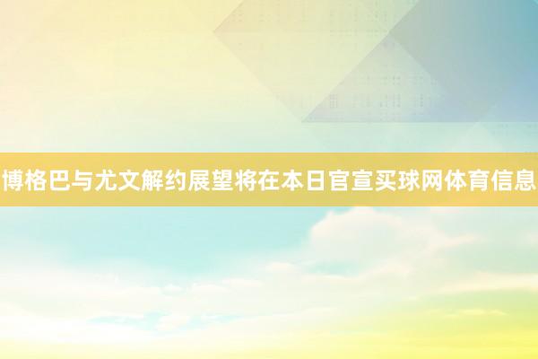 博格巴与尤文解约展望将在本日官宣买球网体育信息
