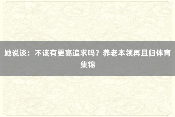 她说谈：不该有更高追求吗？养老本领再且归体育集锦