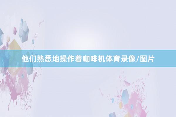他们熟悉地操作着咖啡机体育录像/图片