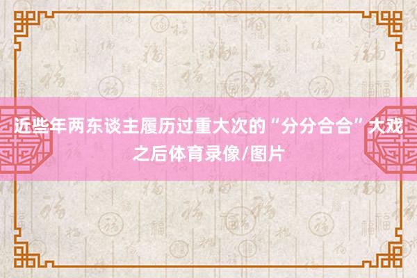 近些年两东谈主履历过重大次的“分分合合”大戏之后体育录像/图
