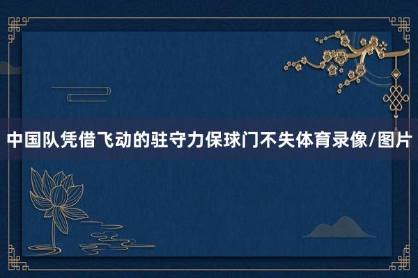 中国队凭借飞动的驻守力保球门不失体育录像/图片