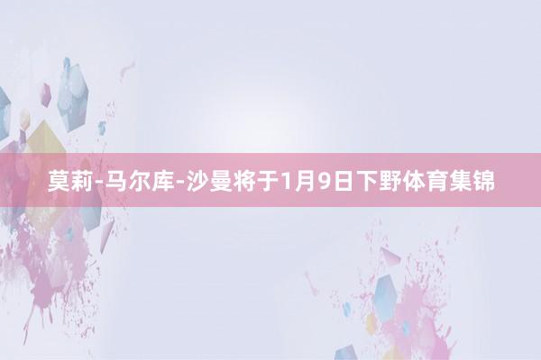 莫莉-马尔库-沙曼将于1月9日下野体育集锦