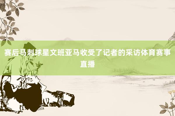 赛后马刺球星文班亚马收受了记者的采访体育赛事直播