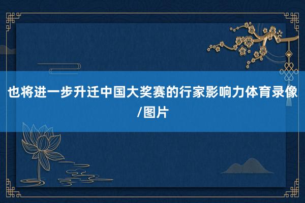 也将进一步升迁中国大奖赛的行家影响力体育录像/图片