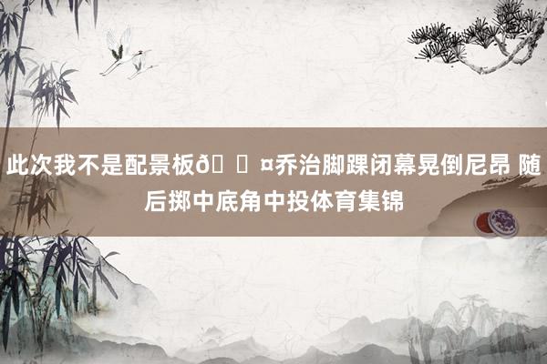 此次我不是配景板😤乔治脚踝闭幕晃倒尼昂 随后掷中底角中投体育