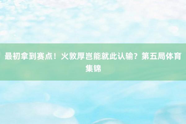 最初拿到赛点！火敦厚岂能就此认输？第五局体育集锦