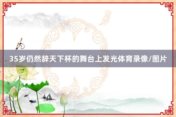 35岁仍然辞天下杯的舞台上发光体育录像/图片