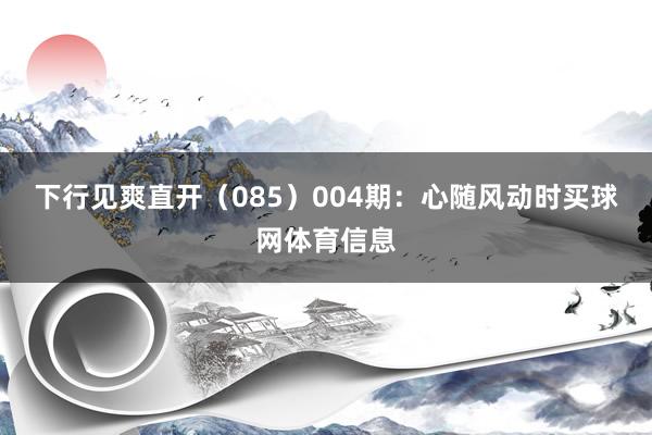 下行见爽直开（085）　　004期：心随风动时买球网体育信息