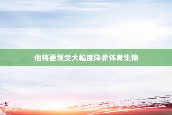 他将要领受大幅度降薪体育集锦