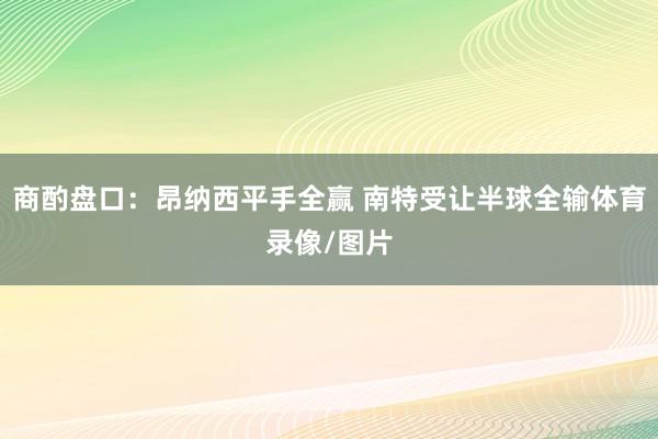 商酌盘口：昂纳西平手全赢 南特受让半球全输体育录像/图片