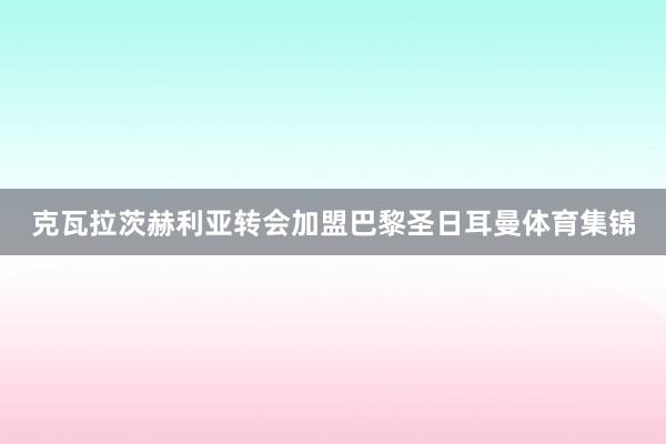 克瓦拉茨赫利亚转会加盟巴黎圣日耳曼体育集锦