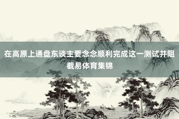 在高原上通盘东谈主要念念顺利完成这一测试并阻截易体育集锦
