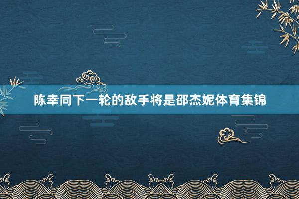 陈幸同下一轮的敌手将是邵杰妮体育集锦