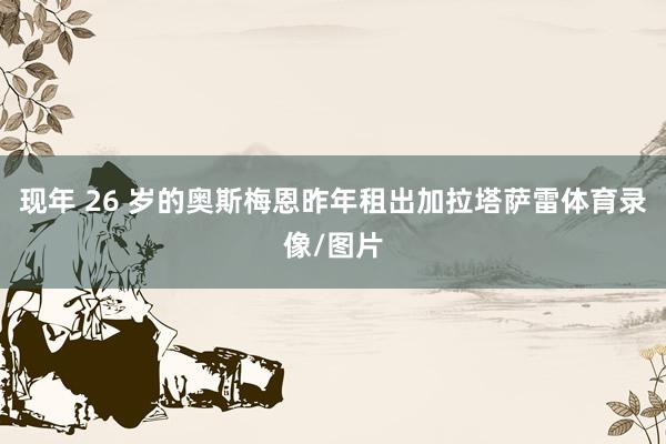 现年 26 岁的奥斯梅恩昨年租出加拉塔萨雷体育录像/图片