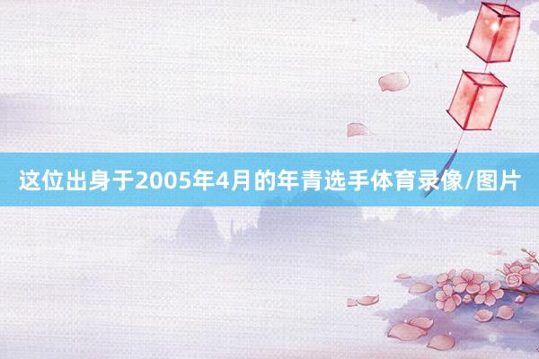 这位出身于2005年4月的年青选手体育录像/图片