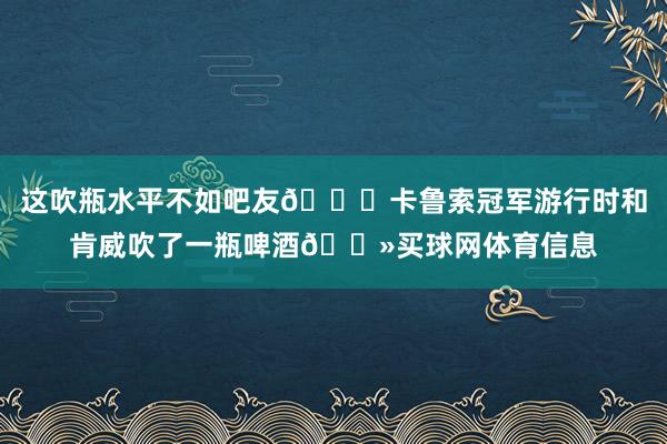 这吹瓶水平不如吧友👀卡鲁索冠军游行时和肯威吹了一瓶啤酒🍻买球